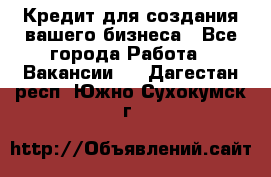 Кредит для создания вашего бизнеса - Все города Работа » Вакансии   . Дагестан респ.,Южно-Сухокумск г.